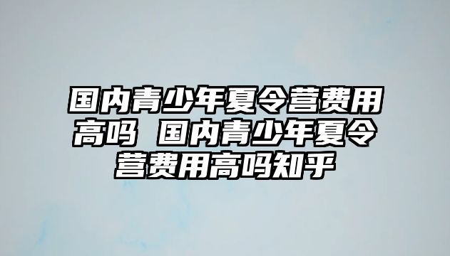 國內青少年夏令營費用高嗎 國內青少年夏令營費用高嗎知乎