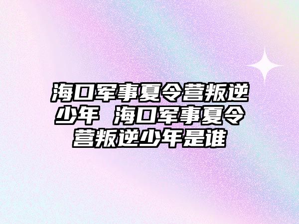 海口軍事夏令營叛逆少年 海口軍事夏令營叛逆少年是誰