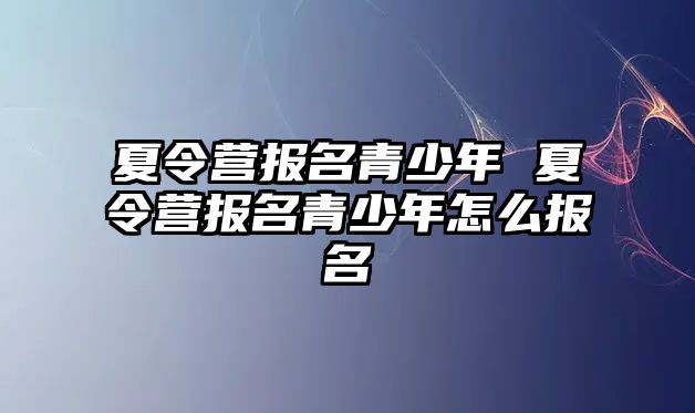 夏令營報名青少年 夏令營報名青少年怎么報名