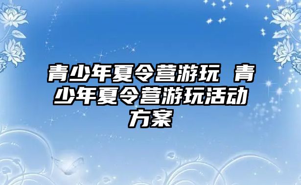 青少年夏令營游玩 青少年夏令營游玩活動方案