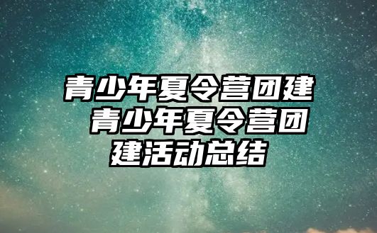 青少年夏令營團建 青少年夏令營團建活動總結