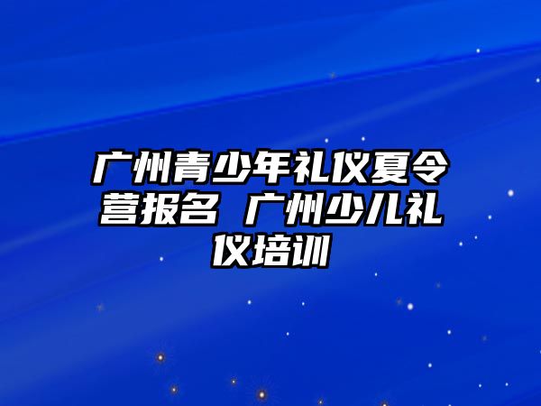 廣州青少年禮儀夏令營(yíng)報(bào)名 廣州少兒禮儀培訓(xùn)