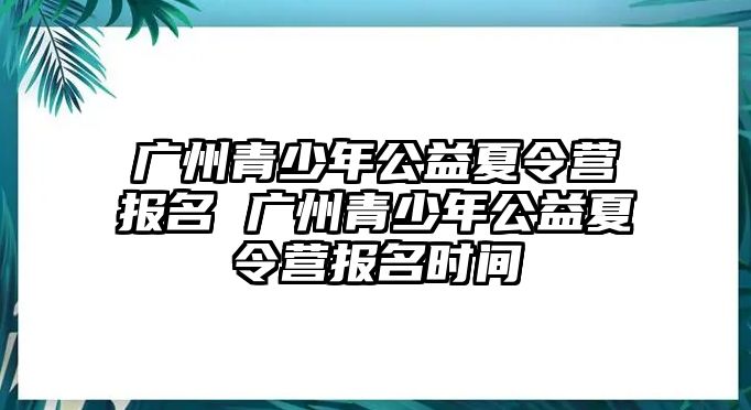 廣州青少年公益夏令營報名 廣州青少年公益夏令營報名時間