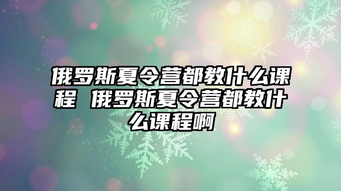 俄羅斯夏令營都教什么課程 俄羅斯夏令營都教什么課程啊