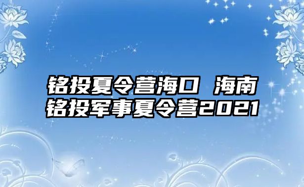 銘投夏令營?？?海南銘投軍事夏令營2021