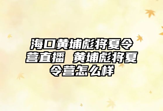 海口黃埔彪將夏令營直播 黃埔彪將夏令營怎么樣