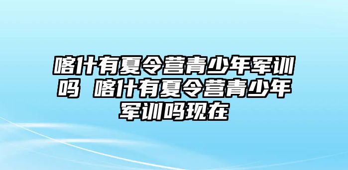 喀什有夏令營青少年軍訓嗎 喀什有夏令營青少年軍訓嗎現在