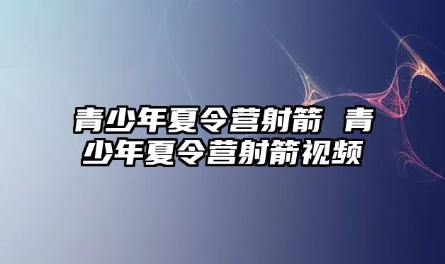 青少年夏令營射箭 青少年夏令營射箭視頻