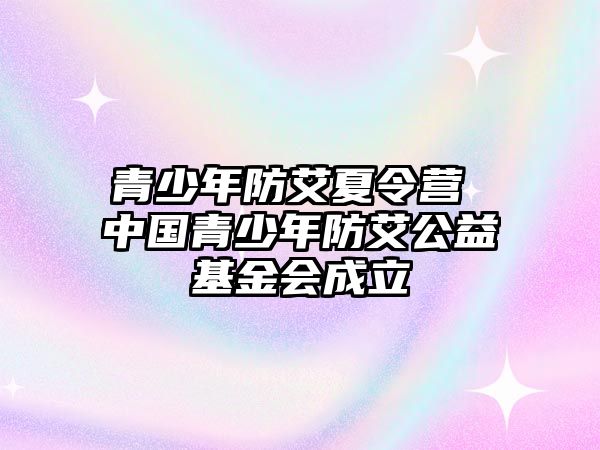 青少年防艾夏令營 中國青少年防艾公益基金會成立