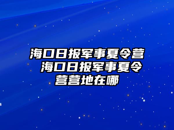 海口日報軍事夏令營 ?？谌請筌娛孪牧顮I營地在哪