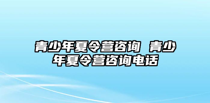 青少年夏令營咨詢 青少年夏令營咨詢電話