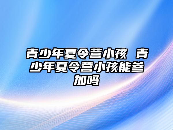 青少年夏令營小孩 青少年夏令營小孩能參加嗎