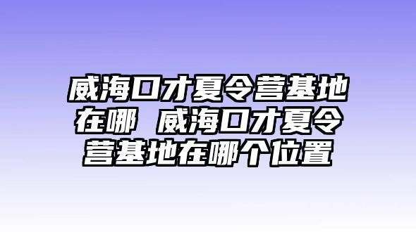 威海口才夏令營基地在哪 威海口才夏令營基地在哪個位置