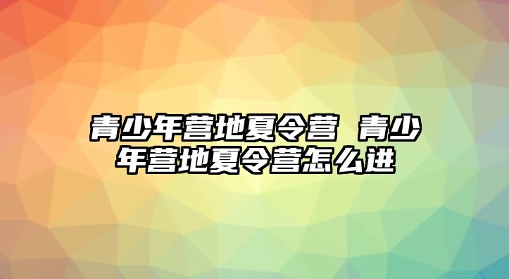 青少年?duì)I地夏令營(yíng) 青少年?duì)I地夏令營(yíng)怎么進(jìn)