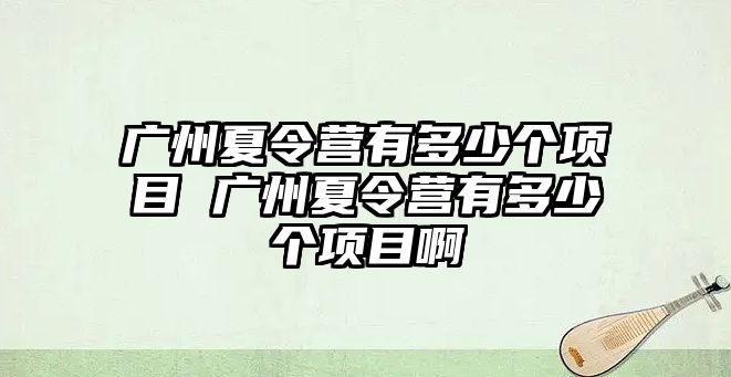 廣州夏令營有多少個項目 廣州夏令營有多少個項目啊