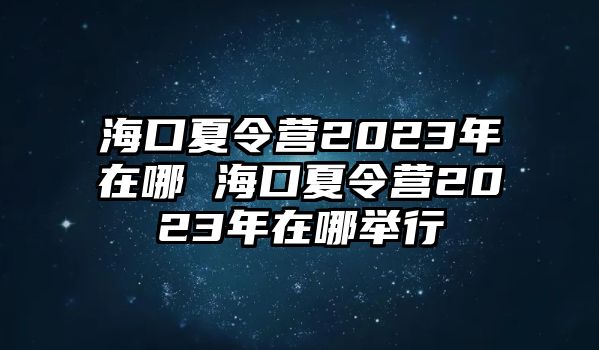 海口夏令營2023年在哪 海口夏令營2023年在哪舉行