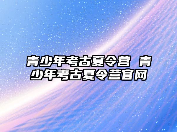 青少年考古夏令營 青少年考古夏令營官網(wǎng)