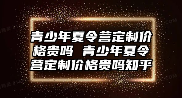 青少年夏令營(yíng)定制價(jià)格貴嗎 青少年夏令營(yíng)定制價(jià)格貴嗎知乎