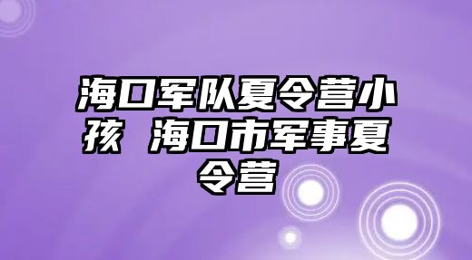 海口軍隊夏令營小孩 海口市軍事夏令營