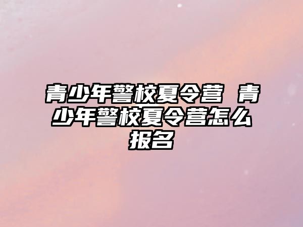 青少年警校夏令營 青少年警校夏令營怎么報名