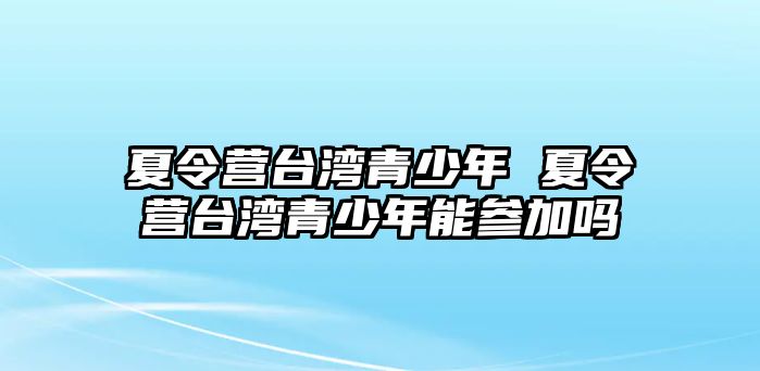 夏令營臺灣青少年 夏令營臺灣青少年能參加嗎