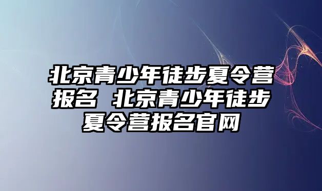 北京青少年徒步夏令營報名 北京青少年徒步夏令營報名官網