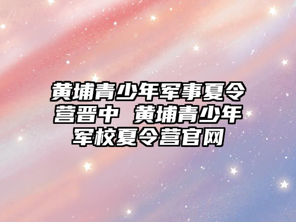 黃埔青少年軍事夏令營晉中 黃埔青少年軍校夏令營官網