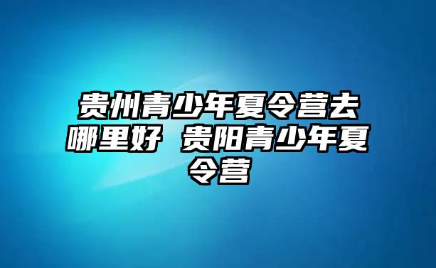 貴州青少年夏令營去哪里好 貴陽青少年夏令營