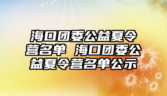 海口團(tuán)委公益夏令營名單 海口團(tuán)委公益夏令營名單公示