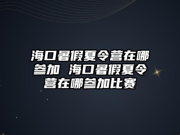 海口暑假夏令營在哪參加 海口暑假夏令營在哪參加比賽