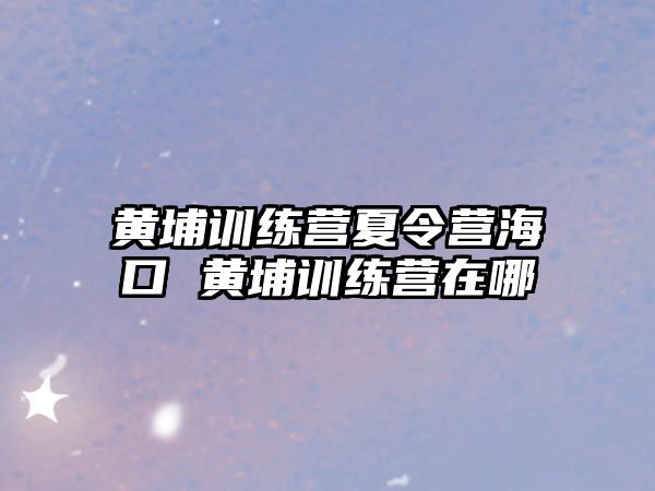 黃埔訓練營夏令營海口 黃埔訓練營在哪