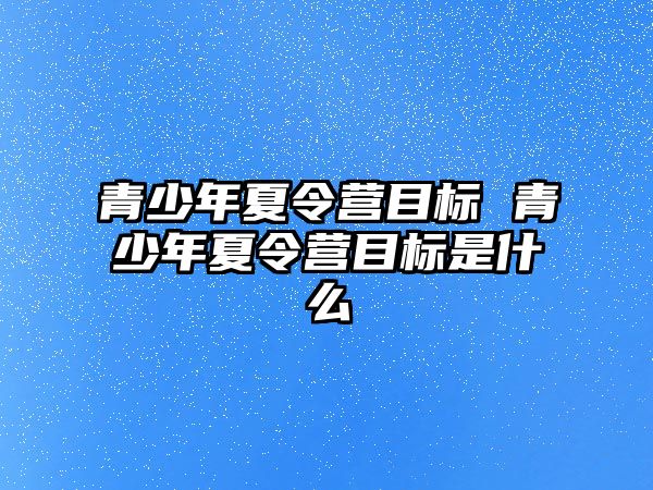 青少年夏令營目標(biāo) 青少年夏令營目標(biāo)是什么