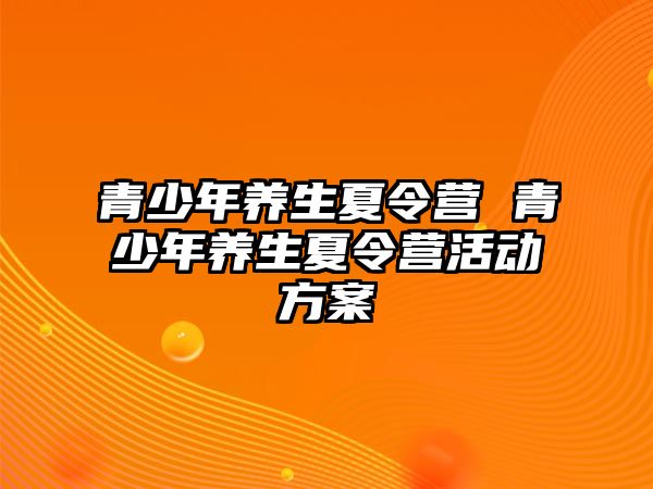 青少年養(yǎng)生夏令營 青少年養(yǎng)生夏令營活動方案