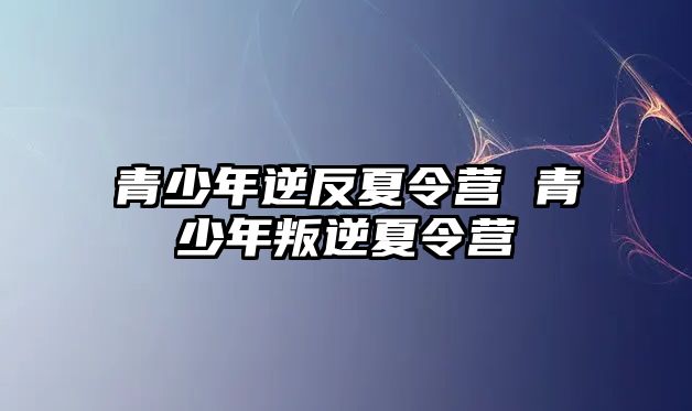 青少年逆反夏令營 青少年叛逆夏令營