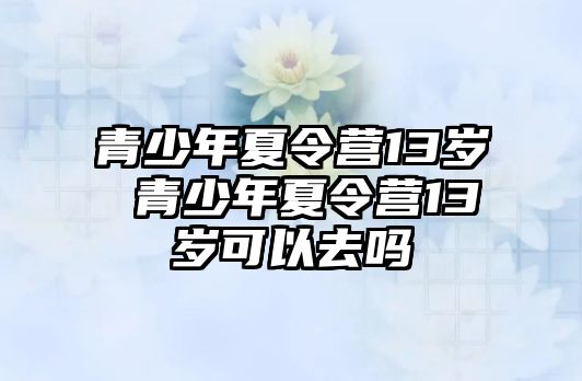 青少年夏令營(yíng)13歲 青少年夏令營(yíng)13歲可以去嗎