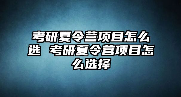 考研夏令營項目怎么選 考研夏令營項目怎么選擇