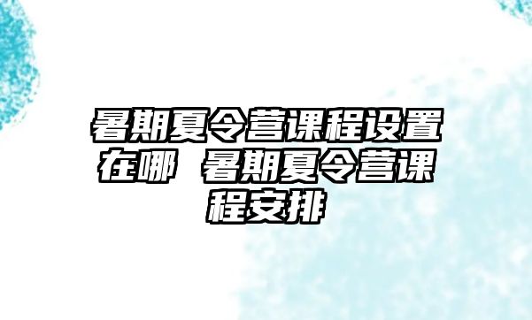 暑期夏令營課程設置在哪 暑期夏令營課程安排