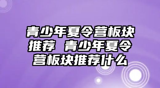 青少年夏令營板塊推薦 青少年夏令營板塊推薦什么