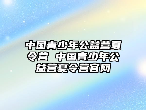 中國(guó)青少年公益營(yíng)夏令營(yíng) 中國(guó)青少年公益營(yíng)夏令營(yíng)官網(wǎng)