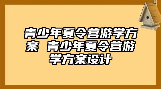 青少年夏令營(yíng)游學(xué)方案 青少年夏令營(yíng)游學(xué)方案設(shè)計(jì)