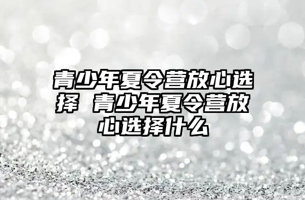 青少年夏令營(yíng)放心選擇 青少年夏令營(yíng)放心選擇什么