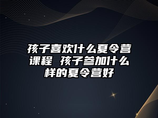 孩子喜歡什么夏令營課程 孩子參加什么樣的夏令營好