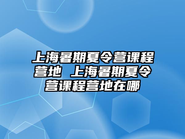 上海暑期夏令營課程營地 上海暑期夏令營課程營地在哪