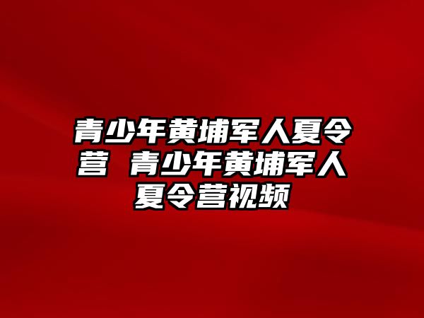 青少年黃埔軍人夏令營 青少年黃埔軍人夏令營視頻