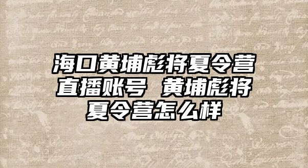 海口黃埔彪將夏令營直播賬號 黃埔彪將夏令營怎么樣