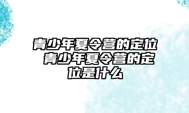 青少年夏令營(yíng)的定位 青少年夏令營(yíng)的定位是什么