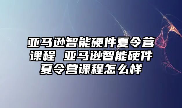 亞馬遜智能硬件夏令營課程 亞馬遜智能硬件夏令營課程怎么樣