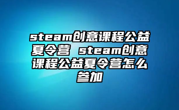 steam創(chuàng)意課程公益夏令營 steam創(chuàng)意課程公益夏令營怎么參加