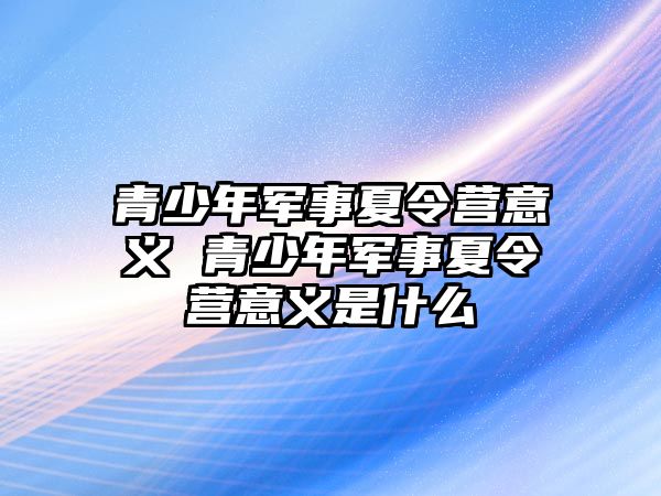 青少年軍事夏令營(yíng)意義 青少年軍事夏令營(yíng)意義是什么