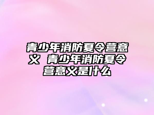 青少年消防夏令營意義 青少年消防夏令營意義是什么